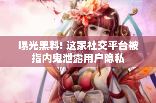 曝光黑料! 这家社交平台被指内鬼泄露用户隐私