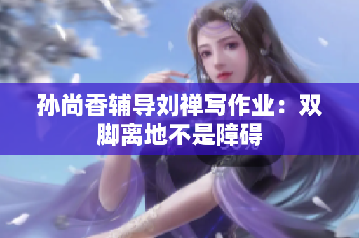 孙尚香辅导刘禅写作业：双脚离地不是障碍