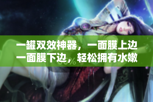 一罐双效神器，一面膜上边一面膜下边，轻松拥有水嫩肌肤！