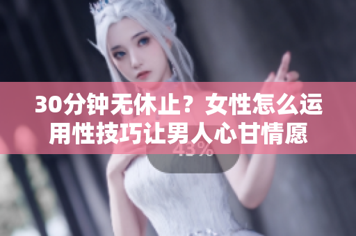 30分钟无休止？女性怎么运用性技巧让男人心甘情愿