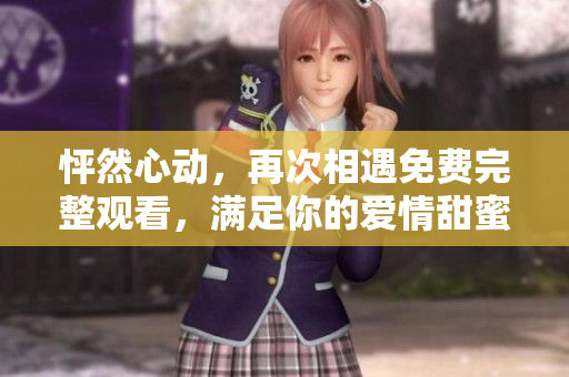 怦然心动，再次相遇免费完整观看，满足你的爱情甜蜜愿望