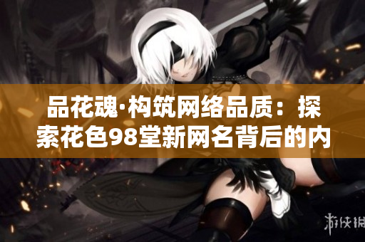 品花魂·构筑网络品质：探索花色98堂新网名背后的内容与理念