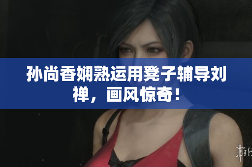孙尚香娴熟运用凳子辅导刘禅，画风惊奇！