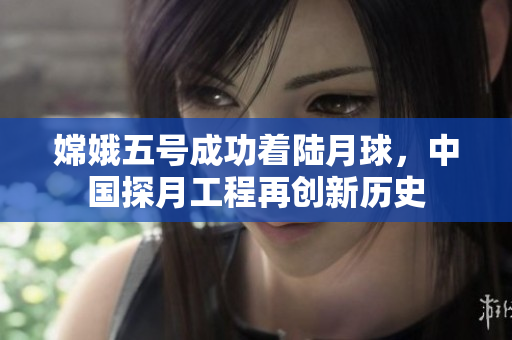 嫦娥五号成功着陆月球，中国探月工程再创新历史