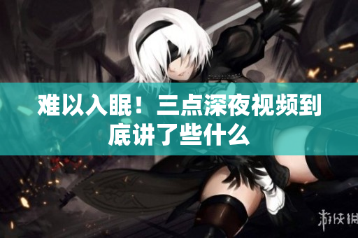 难以入眠！三点深夜视频到底讲了些什么