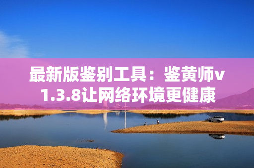 最新版鉴别工具：鉴黄师v1.3.8让网络环境更健康