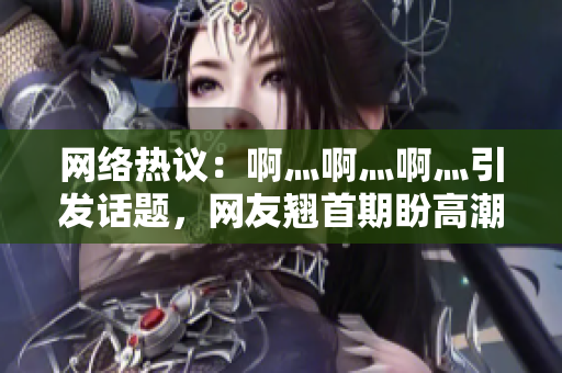 网络热议：啊灬啊灬啊灬引发话题，网友翘首期盼高潮
