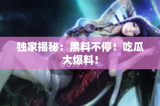 独家揭秘：黑料不停！吃瓜大爆料！