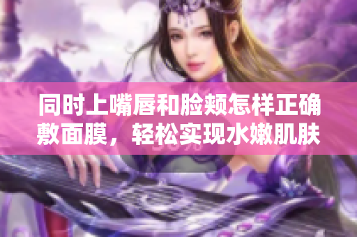 同时上嘴唇和脸颊怎样正确敷面膜，轻松实现水嫩肌肤