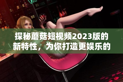 探秘蘑菇短视频2023版的新特性，为你打造更娱乐的视觉盛宴