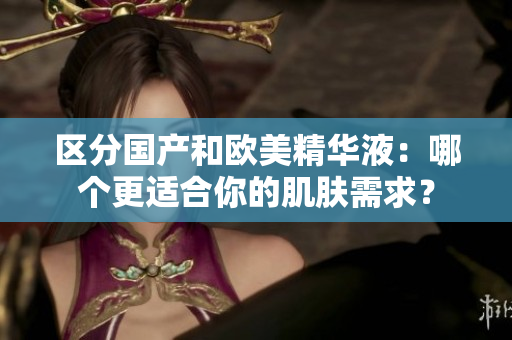 区分国产和欧美精华液：哪个更适合你的肌肤需求？