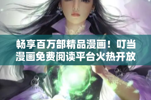 畅享百万部精品漫画！叮当漫画免费阅读平台火热开放中