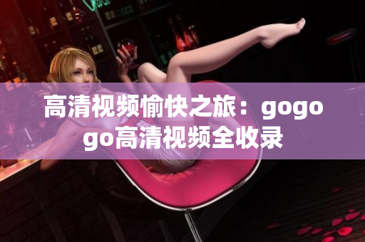 高清视频愉快之旅：gogogo高清视频全收录