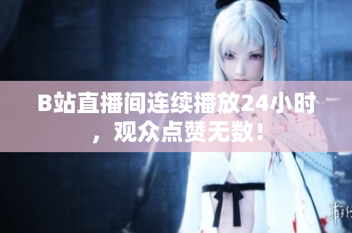 B站直播间连续播放24小时，观众点赞无数！