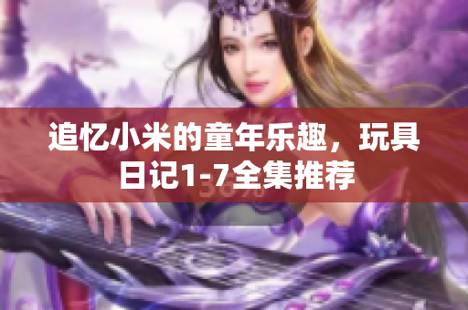 追忆小米的童年乐趣，玩具日记1-7全集推荐