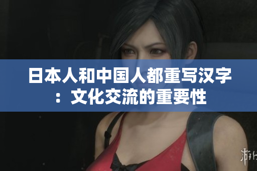 日本人和中国人都重写汉字：文化交流的重要性