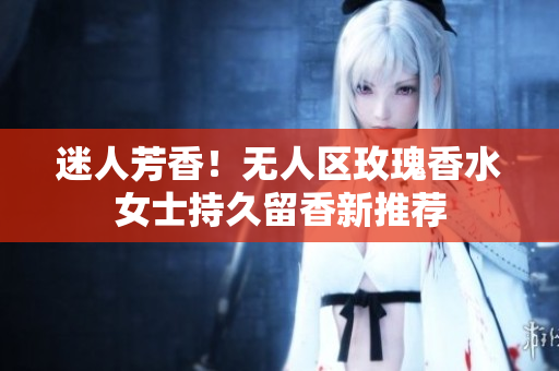 迷人芳香！无人区玫瑰香水女士持久留香新推荐