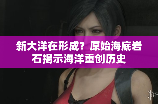 新大洋在形成？原始海底岩石揭示海洋重创历史