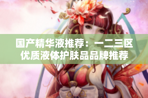 国产精华液推荐：一二三区优质液体护肤品品牌推荐