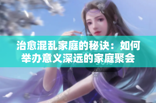 治愈混乱家庭的秘诀：如何举办意义深远的家庭聚会