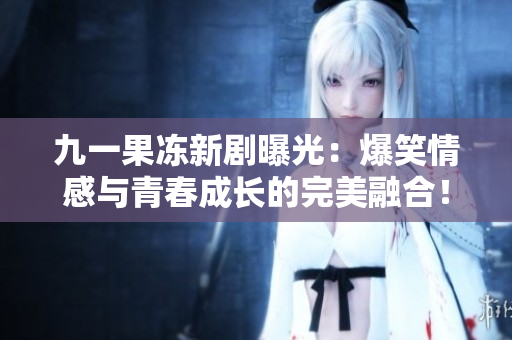 九一果冻新剧曝光：爆笑情感与青春成长的完美融合！