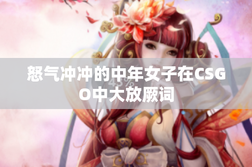 怒气冲冲的中年女子在CSGO中大放厥词