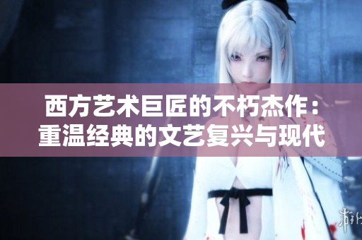西方艺术巨匠的不朽杰作：重温经典的文艺复兴与现代主义题材