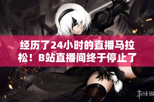 经历了24小时的直播马拉松！B站直播间终于停止了转播