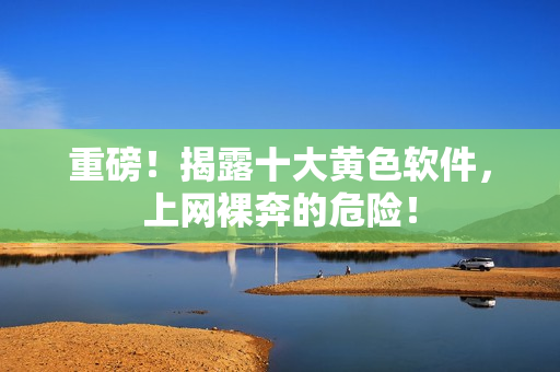 重磅！揭露十大黄色软件，上网裸奔的危险！