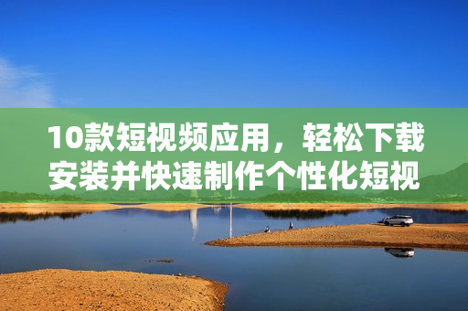 10款短视频应用，轻松下载安装并快速制作个性化短视频