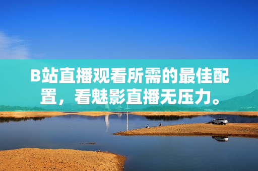 B站直播观看所需的最佳配置，看魅影直播无压力。