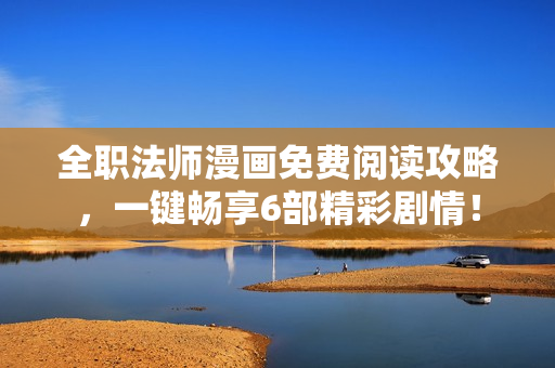 全职法师漫画免费阅读攻略，一键畅享6部精彩剧情！