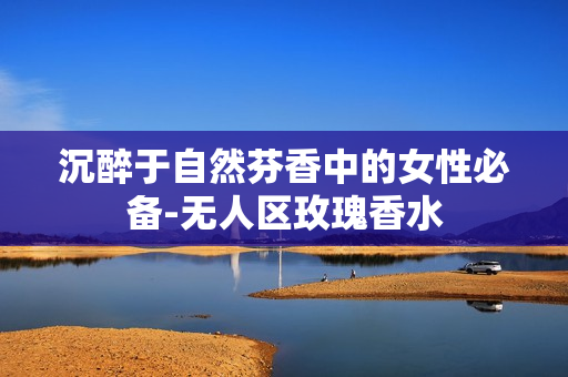 沉醉于自然芬香中的女性必备-无人区玫瑰香水
