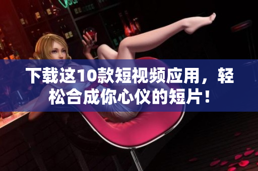 下载这10款短视频应用，轻松合成你心仪的短片！