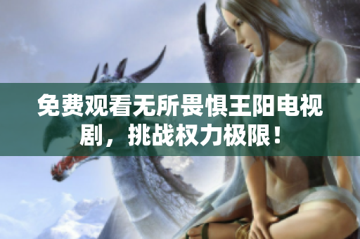 免费观看无所畏惧王阳电视剧，挑战权力极限！