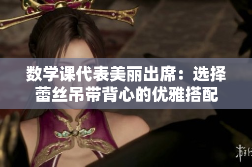 数学课代表美丽出席：选择蕾丝吊带背心的优雅搭配