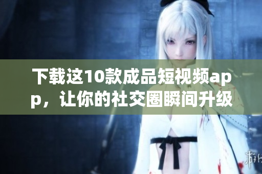 下载这10款成品短视频app，让你的社交圈瞬间升级