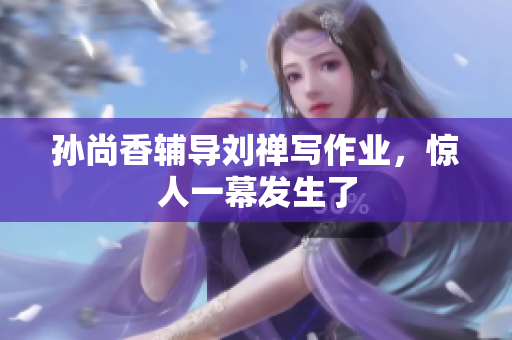 孙尚香辅导刘禅写作业，惊人一幕发生了