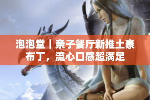 泡泡堂｜亲子餐厅新推土豪布丁，流心口感超满足