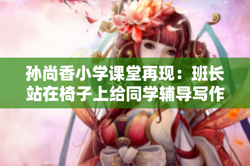 孙尚香小学课堂再现：班长站在椅子上给同学辅导写作业