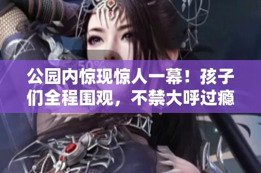 公园内惊现惊人一幕！孩子们全程围观，不禁大呼过瘾