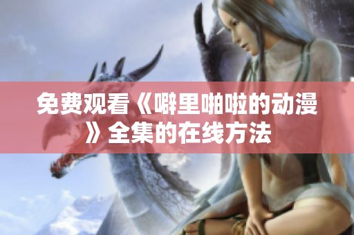 免费观看《噼里啪啦的动漫》全集的在线方法