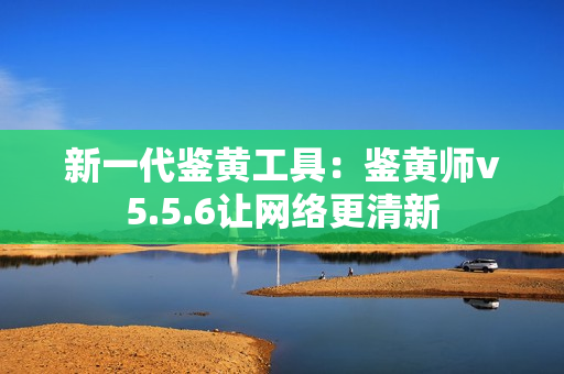 新一代鉴黄工具：鉴黄师v5.5.6让网络更清新