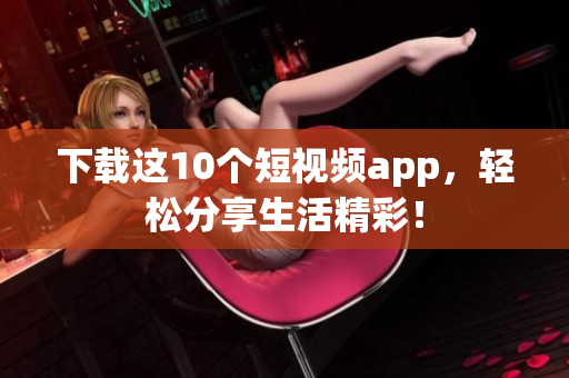 下载这10个短视频app，轻松分享生活精彩！