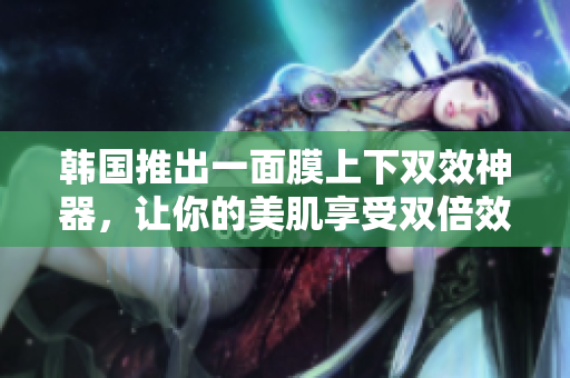 韩国推出一面膜上下双效神器，让你的美肌享受双倍效果！