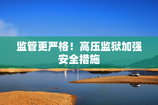 监管更严格！高压监狱加强安全措施