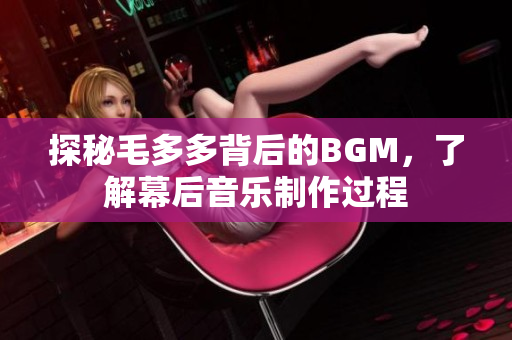 探秘毛多多背后的BGM，了解幕后音乐制作过程