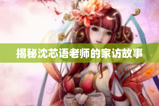 揭秘沈芯语老师的家访故事