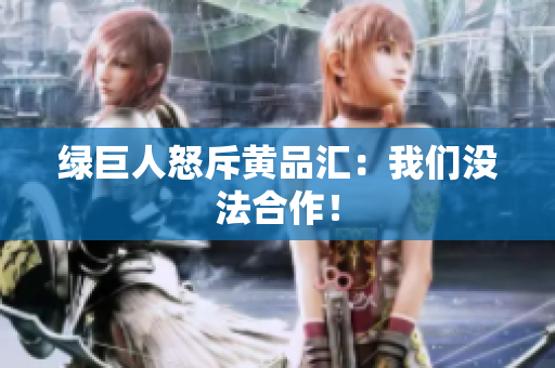 绿巨人怒斥黄品汇：我们没法合作！