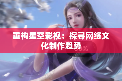 重构星空影视：探寻网络文化制作趋势